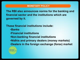 MONETARY POLICY

The RBI also announces norms for the banking and
financial sector and the institutions which are
governed by it.
These financial institutions include:
• Banks
• Financial institutions
• Non-banking financial institutions
• Nidhis and primary dealers (money markets)
• Dealers in the foreign exchange (forex) market

 