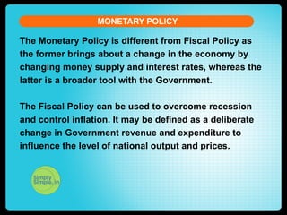 MONETARY POLICY

The Monetary Policy is different from Fiscal Policy as
the former brings about a change in the economy by
changing money supply and interest rates, whereas the
latter is a broader tool with the Government.
The Fiscal Policy can be used to overcome recession
and control inflation. It may be defined as a deliberate
change in Government revenue and expenditure to
influence the level of national output and prices.

 