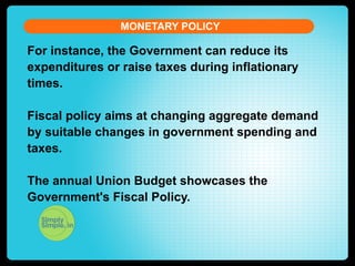MONETARY POLICY

For instance, the Government can reduce its
expenditures or raise taxes during inflationary
times.
Fiscal policy aims at changing aggregate demand
by suitable changes in government spending and
taxes.
The annual Union Budget showcases the
Government's Fiscal Policy.

 