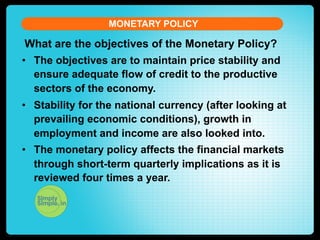 MONETARY POLICY

What are the objectives of the Monetary Policy?
•  The objectives are to maintain price stability and
ensure adequate flow of credit to the productive
sectors of the economy.
•  Stability for the national currency (after looking at
prevailing economic conditions), growth in
employment and income are also looked into.
•  The monetary policy affects the financial markets
through short-term quarterly implications as it is
reviewed four times a year.

 