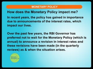 MONETARY POLICY

How does the Monetary Policy impact me?
In recent years, the policy has gained in importance
due to announcements of the interest rates, which
impact our lives.
Over the past few years, the RBI Governor has
preferred not to wait for the Monetary Policy (which is
annual) to announce a revision in interest rates and
these revisions have been made (in the quarterly
reviews) as & when the situation arises.

 