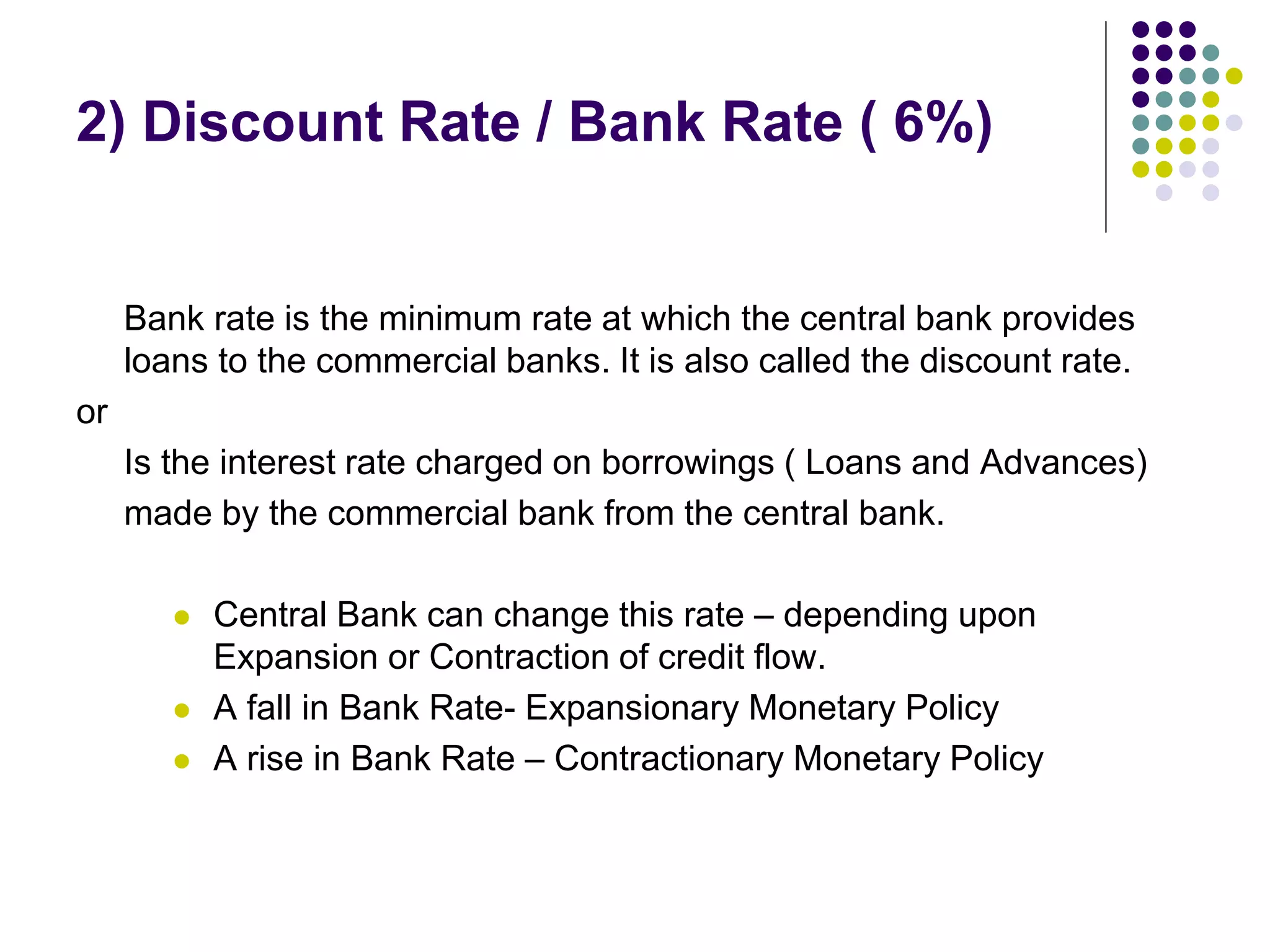 2) Discount Rate / Bank Rate ( 6%)

Bank rate is the minimum rate at which the central bank provides
loans to the commercial banks. It is also called the discount rate.
or
Is the interest rate charged on borrowings ( Loans and Advances)
made by the commercial bank from the central bank.





Central Bank can change this rate – depending upon
Expansion or Contraction of credit flow.
A fall in Bank Rate- Expansionary Monetary Policy
A rise in Bank Rate – Contractionary Monetary Policy

 