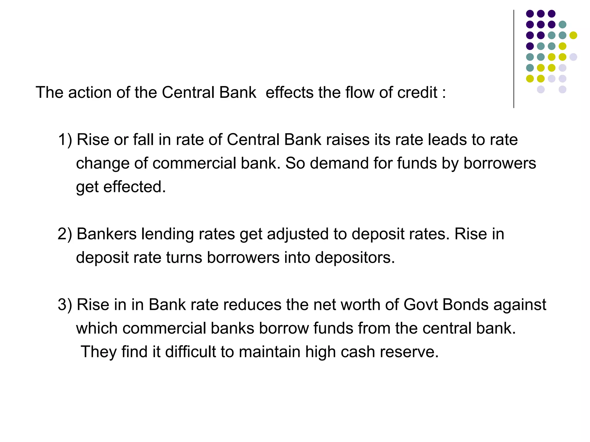 The action of the Central Bank effects the flow of credit :
1) Rise or fall in rate of Central Bank raises its rate leads to rate
change of commercial bank. So demand for funds by borrowers
get effected.
2) Bankers lending rates get adjusted to deposit rates. Rise in
deposit rate turns borrowers into depositors.
3) Rise in in Bank rate reduces the net worth of Govt Bonds against
which commercial banks borrow funds from the central bank.
They find it difficult to maintain high cash reserve.

 