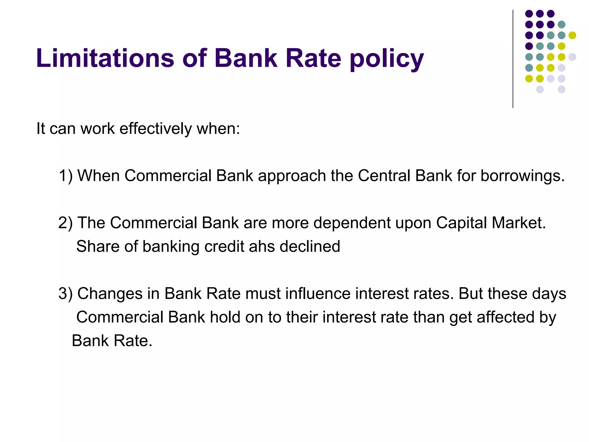 Limitations of Bank Rate policy
It can work effectively when:
1) When Commercial Bank approach the Central Bank for borrowings.

2) The Commercial Bank are more dependent upon Capital Market.
Share of banking credit ahs declined
3) Changes in Bank Rate must influence interest rates. But these days
Commercial Bank hold on to their interest rate than get affected by
Bank Rate.

 