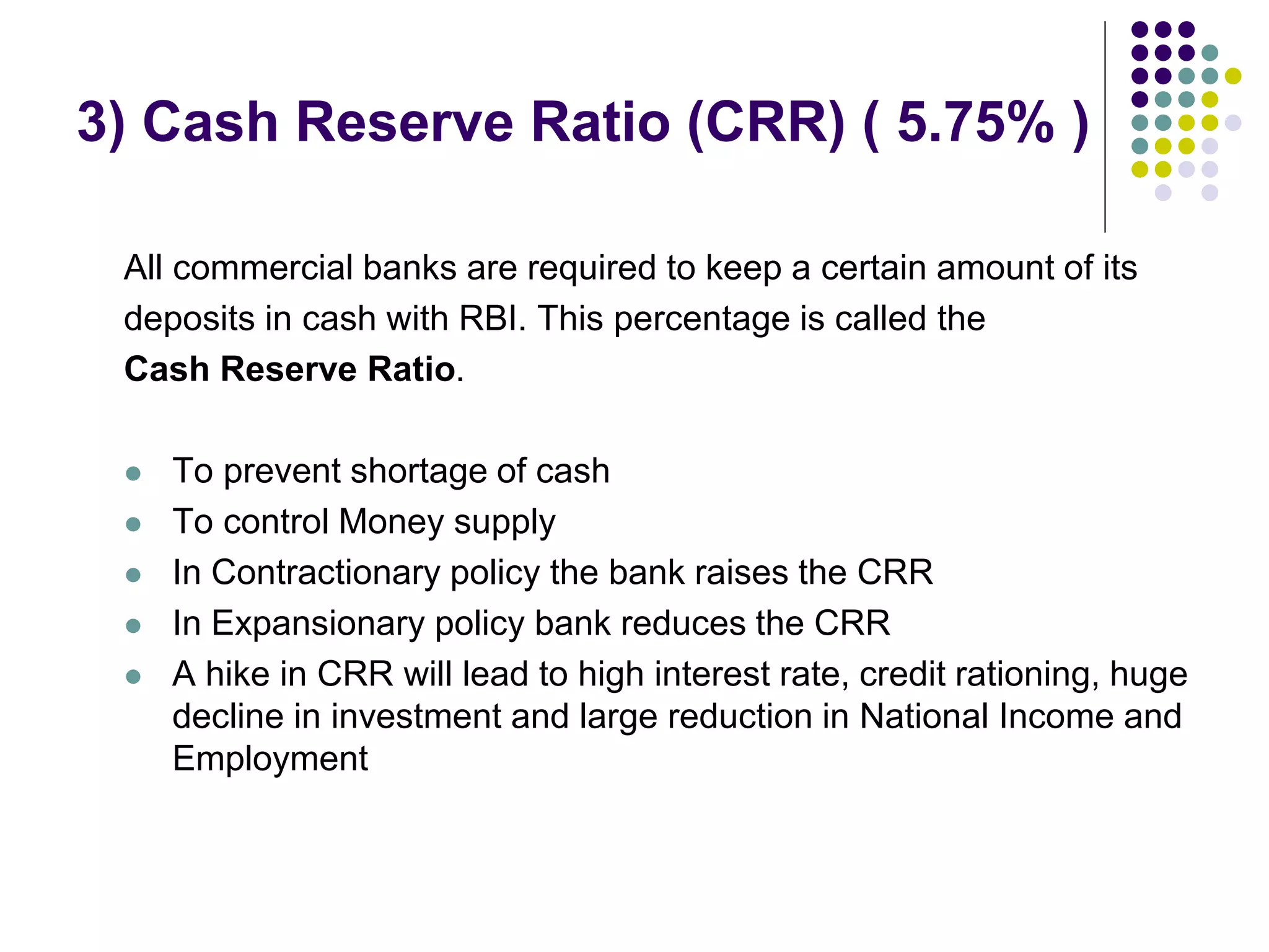 3) Cash Reserve Ratio (CRR) ( 5.75% )
All commercial banks are required to keep a certain amount of its
deposits in cash with RBI. This percentage is called the
Cash Reserve Ratio.






To prevent shortage of cash
To control Money supply
In Contractionary policy the bank raises the CRR
In Expansionary policy bank reduces the CRR
A hike in CRR will lead to high interest rate, credit rationing, huge
decline in investment and large reduction in National Income and
Employment

 