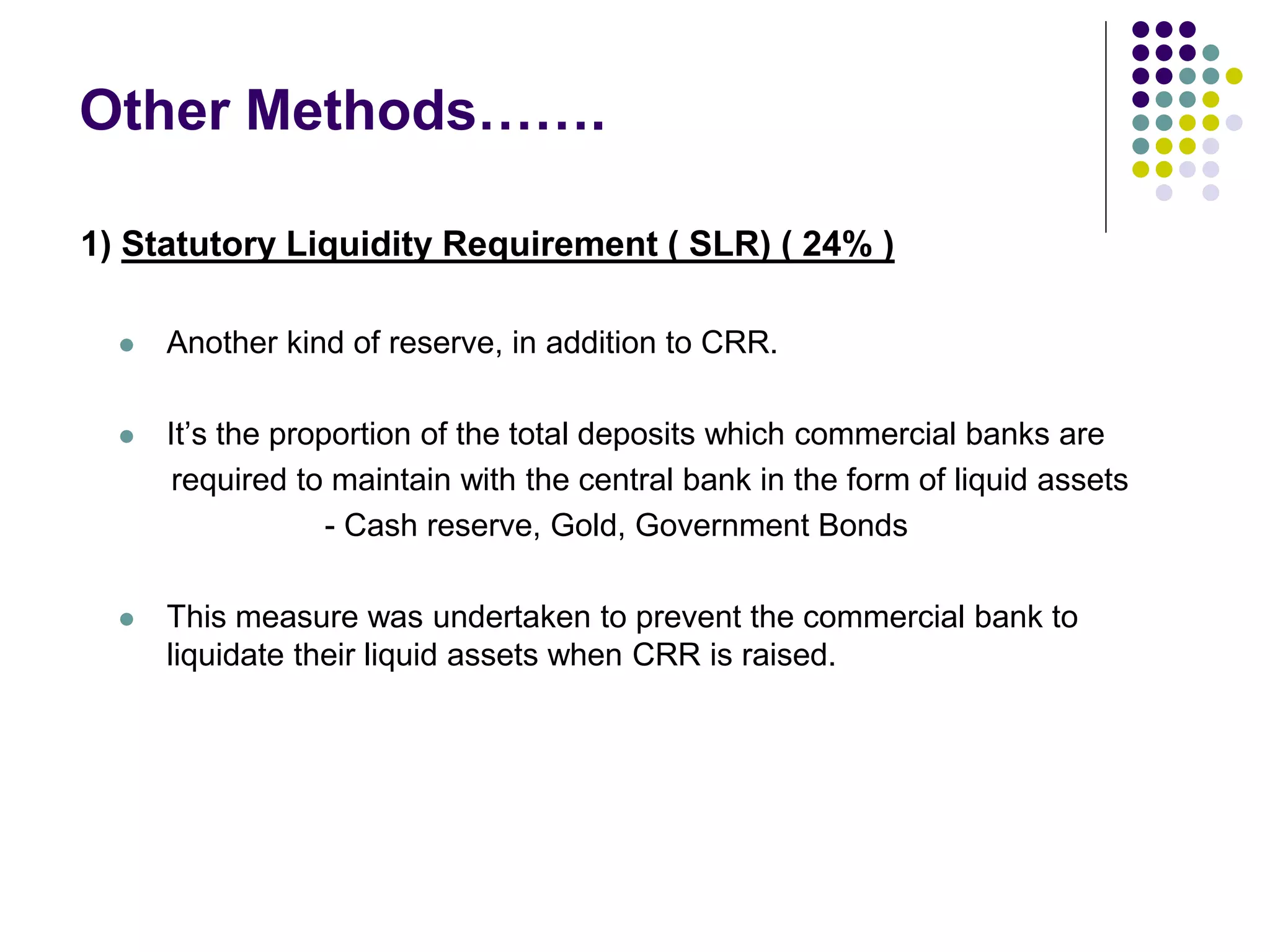 Other Methods…….
1) Statutory Liquidity Requirement ( SLR) ( 24% )


Another kind of reserve, in addition to CRR.



It’s the proportion of the total deposits which commercial banks are
required to maintain with the central bank in the form of liquid assets
- Cash reserve, Gold, Government Bonds



This measure was undertaken to prevent the commercial bank to
liquidate their liquid assets when CRR is raised.

 