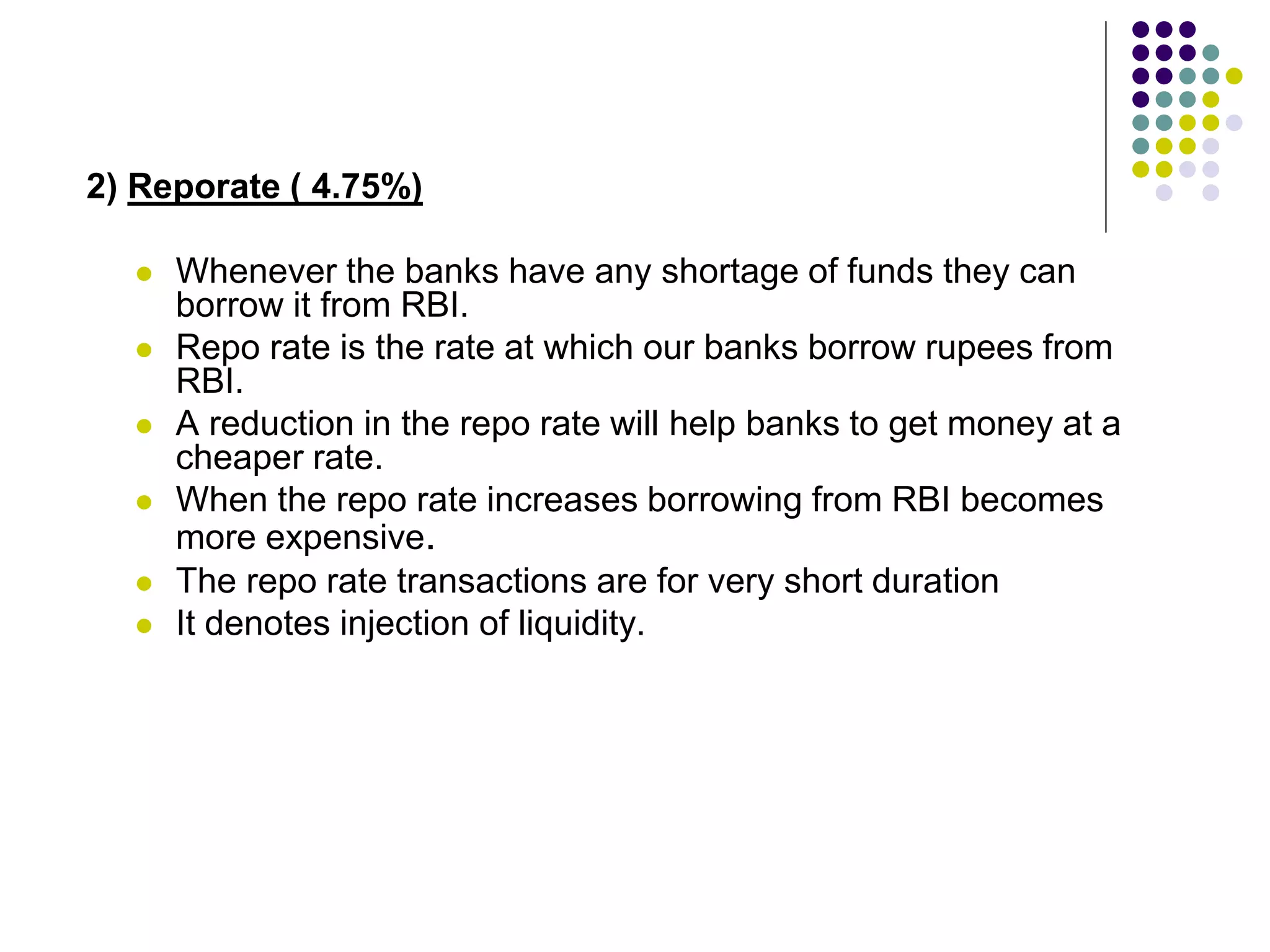 2) Reporate ( 4.75%)







Whenever the banks have any shortage of funds they can
borrow it from RBI.
Repo rate is the rate at which our banks borrow rupees from
RBI.
A reduction in the repo rate will help banks to get money at a
cheaper rate.
When the repo rate increases borrowing from RBI becomes
more expensive.
The repo rate transactions are for very short duration
It denotes injection of liquidity.

 