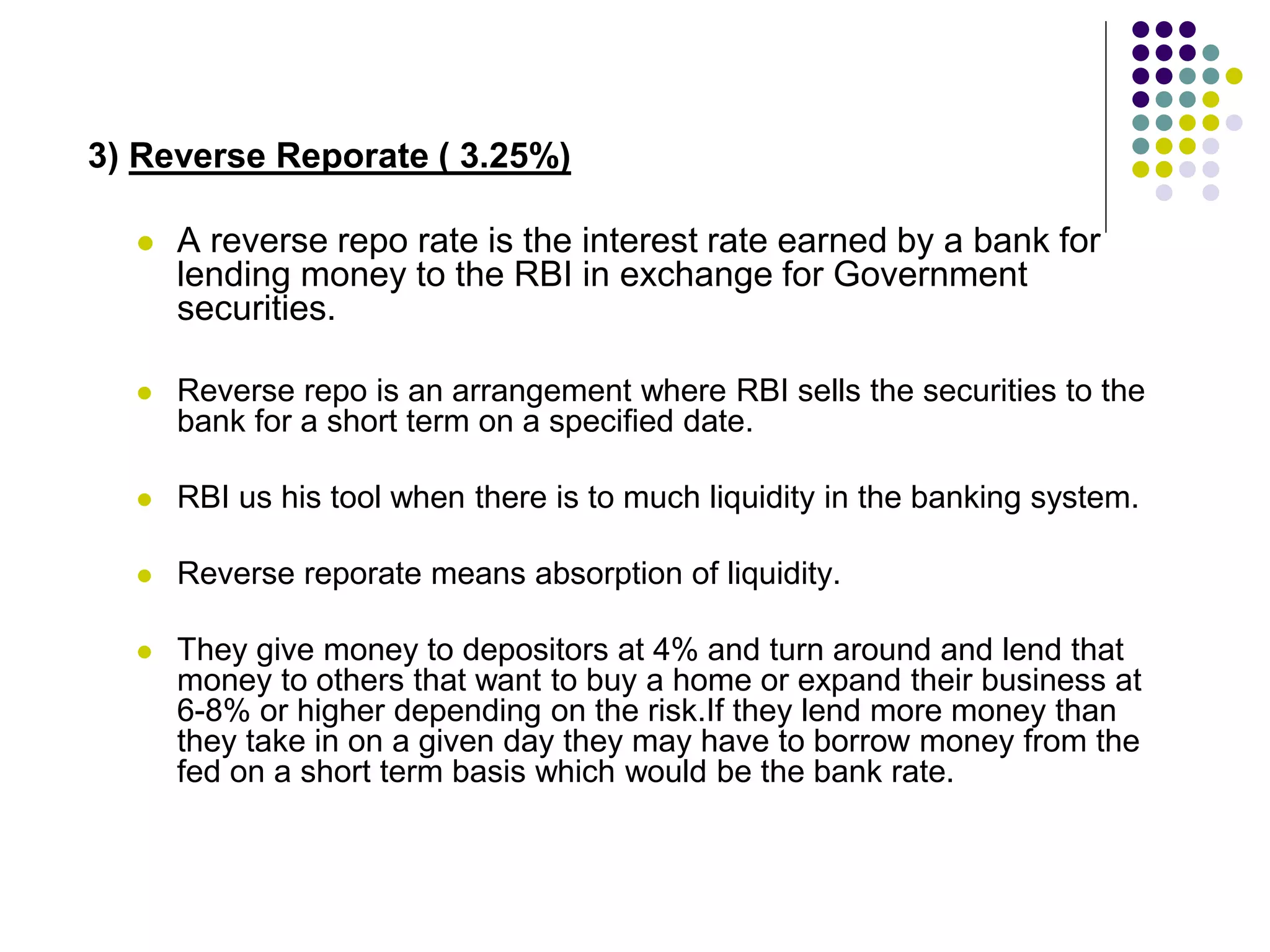 3) Reverse Reporate ( 3.25%)


A reverse repo rate is the interest rate earned by a bank for
lending money to the RBI in exchange for Government
securities.



Reverse repo is an arrangement where RBI sells the securities to the
bank for a short term on a specified date.



RBI us his tool when there is to much liquidity in the banking system.



Reverse reporate means absorption of liquidity.



They give money to depositors at 4% and turn around and lend that
money to others that want to buy a home or expand their business at
6-8% or higher depending on the risk.If they lend more money than
they take in on a given day they may have to borrow money from the
fed on a short term basis which would be the bank rate.

 