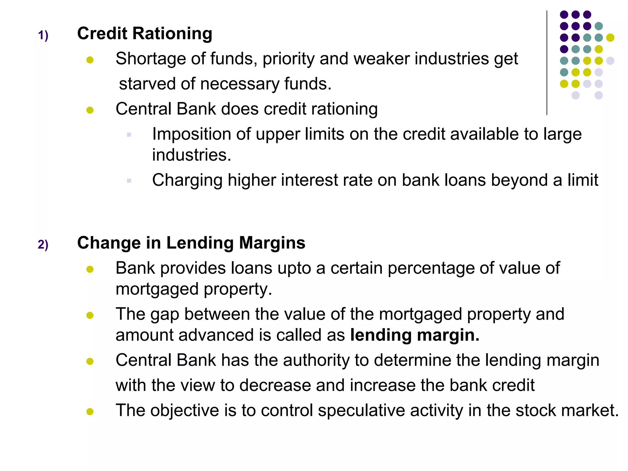 1)

Credit Rationing

Shortage of funds, priority and weaker industries get
starved of necessary funds.

Central Bank does credit rationing
 Imposition of upper limits on the credit available to large
industries.
 Charging higher interest rate on bank loans beyond a limit

2)

Change in Lending Margins

Bank provides loans upto a certain percentage of value of
mortgaged property.

The gap between the value of the mortgaged property and
amount advanced is called as lending margin.

Central Bank has the authority to determine the lending margin
with the view to decrease and increase the bank credit

The objective is to control speculative activity in the stock market.

 