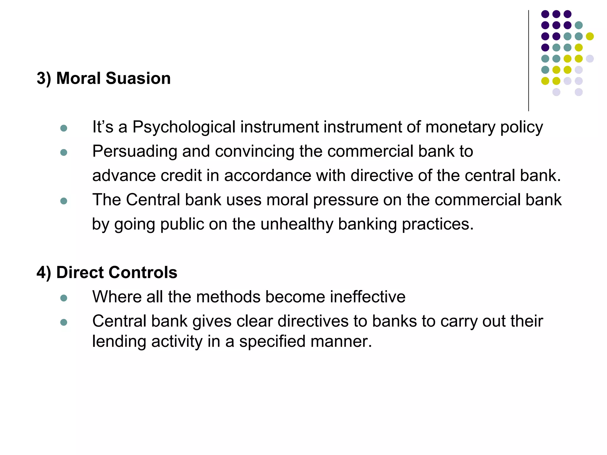 3) Moral Suasion





It’s a Psychological instrument instrument of monetary policy
Persuading and convincing the commercial bank to
advance credit in accordance with directive of the central bank.
The Central bank uses moral pressure on the commercial bank
by going public on the unhealthy banking practices.

4) Direct Controls

Where all the methods become ineffective

Central bank gives clear directives to banks to carry out their
lending activity in a specified manner.

 