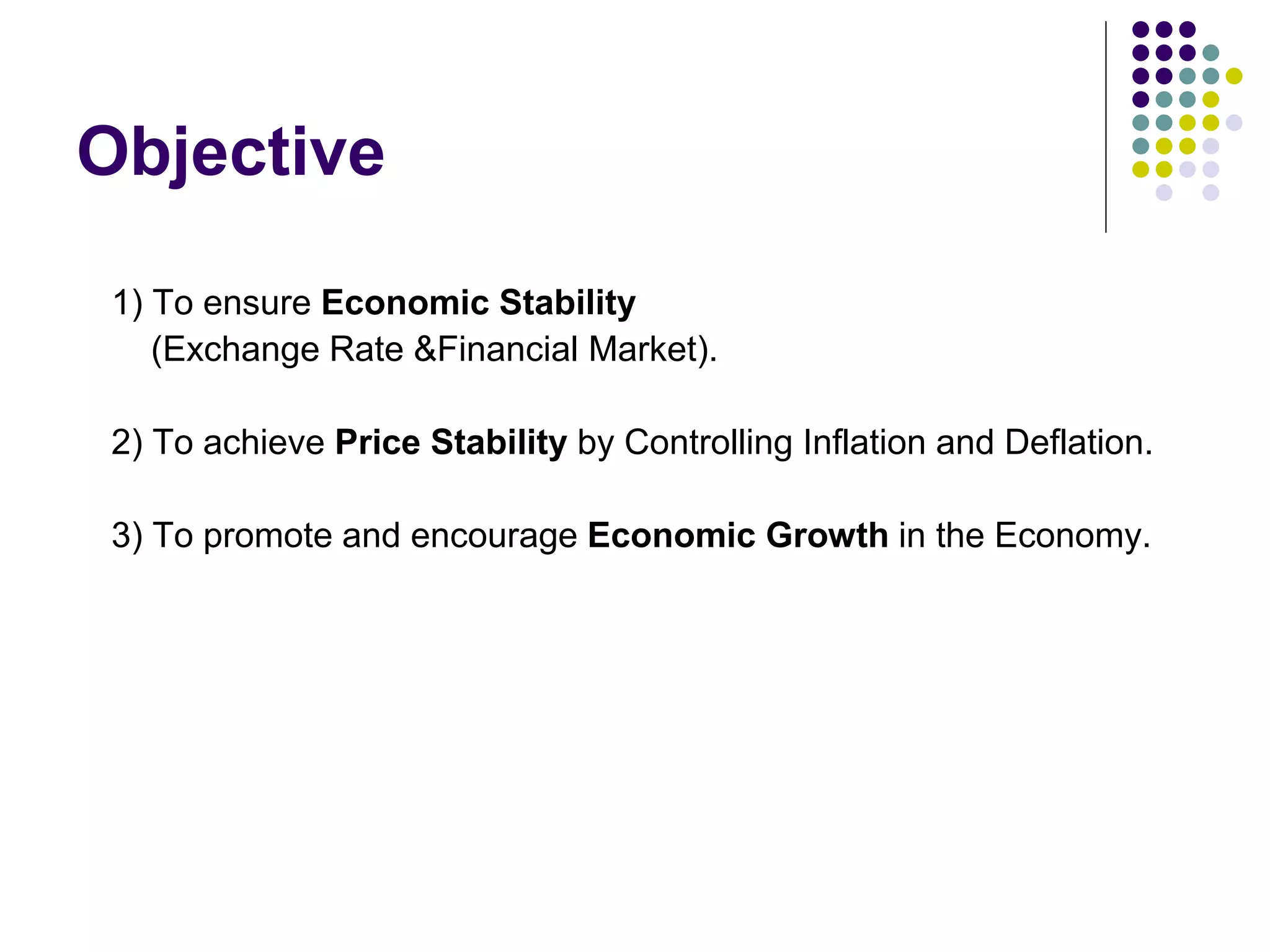 Objective
1) To ensure Economic Stability
(Exchange Rate &Financial Market).
2) To achieve Price Stability by Controlling Inflation and Deflation.
3) To promote and encourage Economic Growth in the Economy.

 