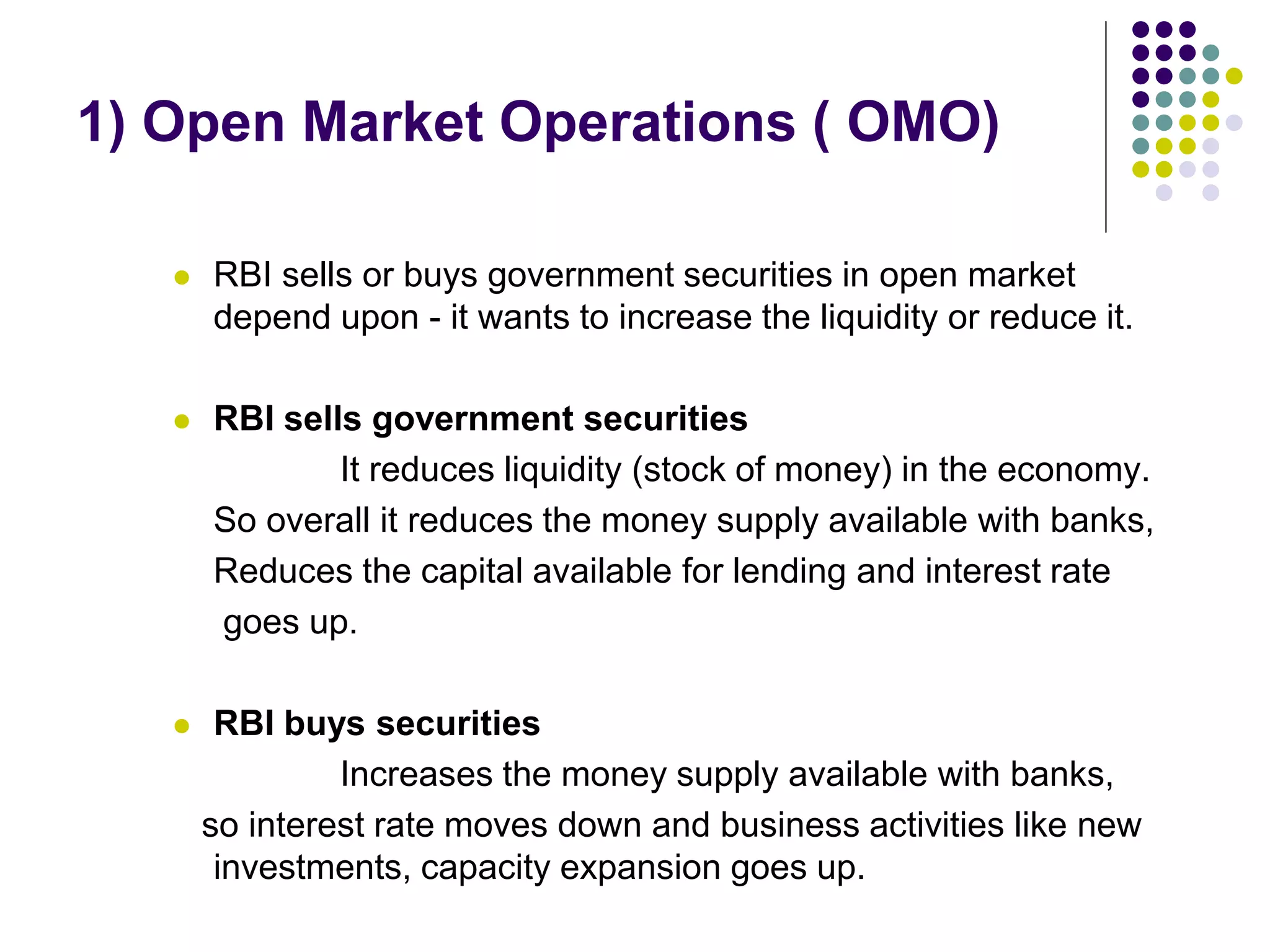 1) Open Market Operations ( OMO)


RBI sells or buys government securities in open market
depend upon - it wants to increase the liquidity or reduce it.



RBI sells government securities
It reduces liquidity (stock of money) in the economy.
So overall it reduces the money supply available with banks,
Reduces the capital available for lending and interest rate
goes up.



RBI buys securities
Increases the money supply available with banks,
so interest rate moves down and business activities like new
investments, capacity expansion goes up.

 