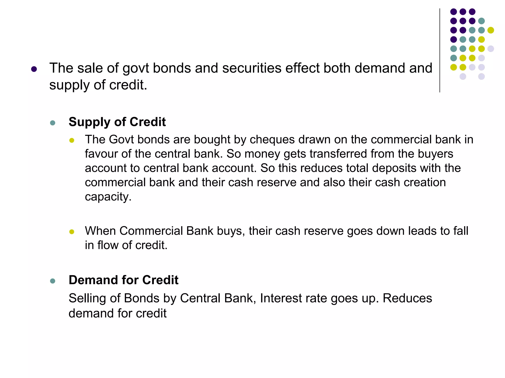 

The sale of govt bonds and securities effect both demand and
supply of credit.


Supply of Credit






The Govt bonds are bought by cheques drawn on the commercial bank in
favour of the central bank. So money gets transferred from the buyers
account to central bank account. So this reduces total deposits with the
commercial bank and their cash reserve and also their cash creation
capacity.
When Commercial Bank buys, their cash reserve goes down leads to fall
in flow of credit.

Demand for Credit
Selling of Bonds by Central Bank, Interest rate goes up. Reduces
demand for credit

 