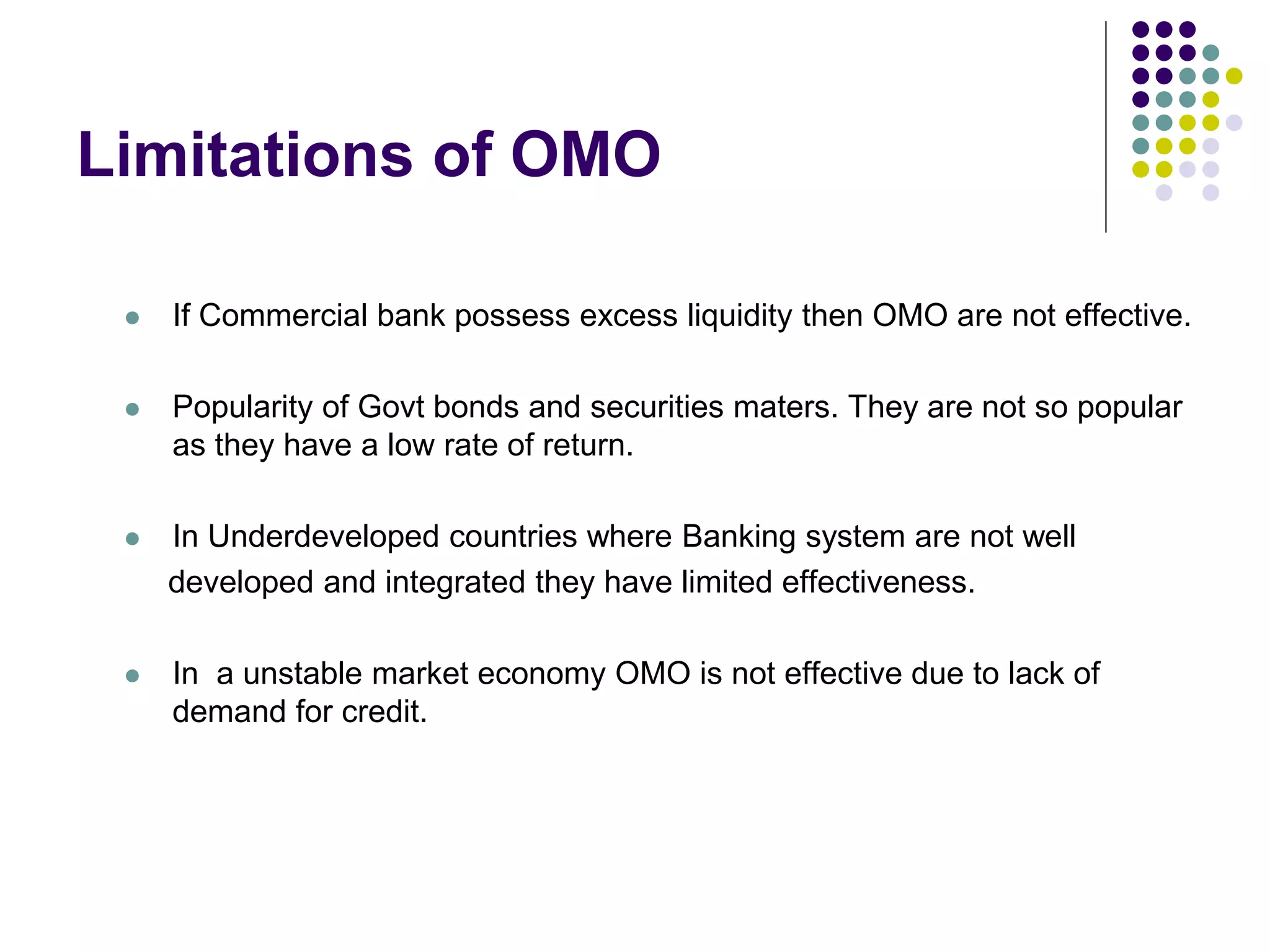 Limitations of OMO


If Commercial bank possess excess liquidity then OMO are not effective.



Popularity of Govt bonds and securities maters. They are not so popular
as they have a low rate of return.



In Underdeveloped countries where Banking system are not well
developed and integrated they have limited effectiveness.



In a unstable market economy OMO is not effective due to lack of
demand for credit.

 