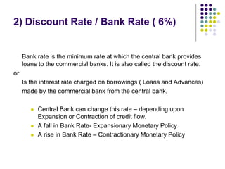 2) Discount Rate / Bank Rate ( 6%)

Bank rate is the minimum rate at which the central bank provides
loans to the commercial banks. It is also called the discount rate.
or
Is the interest rate charged on borrowings ( Loans and Advances)
made by the commercial bank from the central bank.





Central Bank can change this rate – depending upon
Expansion or Contraction of credit flow.
A fall in Bank Rate- Expansionary Monetary Policy
A rise in Bank Rate – Contractionary Monetary Policy

 