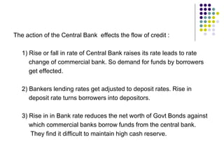 The action of the Central Bank effects the flow of credit :
1) Rise or fall in rate of Central Bank raises its rate leads to rate
change of commercial bank. So demand for funds by borrowers
get effected.
2) Bankers lending rates get adjusted to deposit rates. Rise in
deposit rate turns borrowers into depositors.
3) Rise in in Bank rate reduces the net worth of Govt Bonds against
which commercial banks borrow funds from the central bank.
They find it difficult to maintain high cash reserve.

 