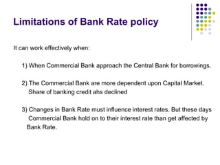 Limitations of Bank Rate policy
It can work effectively when:
1) When Commercial Bank approach the Central Bank for borrowings.

2) The Commercial Bank are more dependent upon Capital Market.
Share of banking credit ahs declined
3) Changes in Bank Rate must influence interest rates. But these days
Commercial Bank hold on to their interest rate than get affected by
Bank Rate.

 