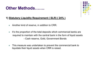 Other Methods…….
1) Statutory Liquidity Requirement ( SLR) ( 24% )


Another kind of reserve, in addition to CRR.



It’s the proportion of the total deposits which commercial banks are
required to maintain with the central bank in the form of liquid assets
- Cash reserve, Gold, Government Bonds



This measure was undertaken to prevent the commercial bank to
liquidate their liquid assets when CRR is raised.

 