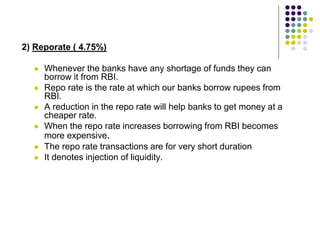 2) Reporate ( 4.75%)







Whenever the banks have any shortage of funds they can
borrow it from RBI.
Repo rate is the rate at which our banks borrow rupees from
RBI.
A reduction in the repo rate will help banks to get money at a
cheaper rate.
When the repo rate increases borrowing from RBI becomes
more expensive.
The repo rate transactions are for very short duration
It denotes injection of liquidity.

 