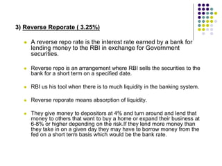 3) Reverse Reporate ( 3.25%)


A reverse repo rate is the interest rate earned by a bank for
lending money to the RBI in exchange for Government
securities.



Reverse repo is an arrangement where RBI sells the securities to the
bank for a short term on a specified date.



RBI us his tool when there is to much liquidity in the banking system.



Reverse reporate means absorption of liquidity.



They give money to depositors at 4% and turn around and lend that
money to others that want to buy a home or expand their business at
6-8% or higher depending on the risk.If they lend more money than
they take in on a given day they may have to borrow money from the
fed on a short term basis which would be the bank rate.

 