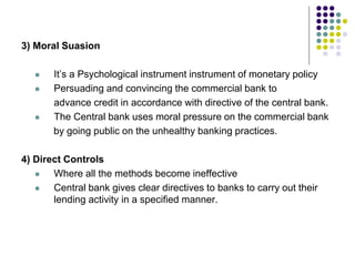 3) Moral Suasion





It’s a Psychological instrument instrument of monetary policy
Persuading and convincing the commercial bank to
advance credit in accordance with directive of the central bank.
The Central bank uses moral pressure on the commercial bank
by going public on the unhealthy banking practices.

4) Direct Controls

Where all the methods become ineffective

Central bank gives clear directives to banks to carry out their
lending activity in a specified manner.

 