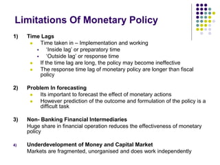Limitations Of Monetary Policy
1)

Time Lags

Time taken in – Implementation and working

‘Inside lag’ or preparatory time

‘Outside lag’ or response time

If the time lag are long, the policy may become ineffective

The response time lag of monetary policy are longer than fiscal
policy

2)

Problem In forecasting

Its important to forecast the effect of monetary actions

However prediction of the outcome and formulation of the policy is a
difficult task

3)

Non- Banking Financial Intermediaries
Huge share in financial operation reduces the effectiveness of monetary
policy

4)

Underdevelopment of Money and Capital Market
Markets are fragmented, unorganised and does work independently

 