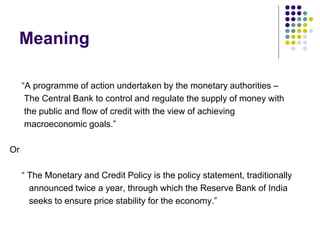 Meaning
“A programme of action undertaken by the monetary authorities –
The Central Bank to control and regulate the supply of money with
the public and flow of credit with the view of achieving
macroeconomic goals.”

Or
“ The Monetary and Credit Policy is the policy statement, traditionally
announced twice a year, through which the Reserve Bank of India
seeks to ensure price stability for the economy.”

 