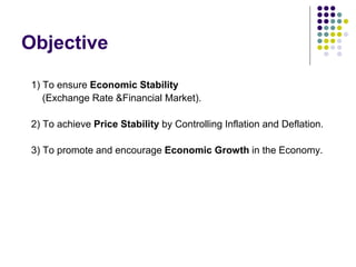 Objective
1) To ensure Economic Stability
(Exchange Rate &Financial Market).
2) To achieve Price Stability by Controlling Inflation and Deflation.
3) To promote and encourage Economic Growth in the Economy.

 