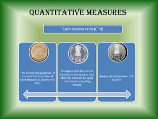 Cash reserve ratio (CRR)
Quantitative measures
This serves two purposes. It
ensures that a portion of
bank deposits is totally risk-
free.
It enables that RBI control
liquidity in the system, and
thereby, inflation by tying
their hands in lending
money
Always stands between 3 %
to 15 %
 