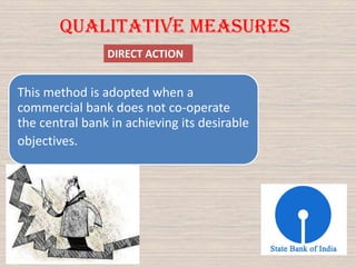 DIRECT ACTION
Qualitative Measures
This method is adopted when a
commercial bank does not co-operate
the central bank in achieving its desirable
objectives.
 
