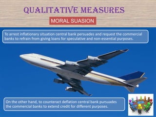 MORAL SUASION
Qualitative Measures
To arrest inflationary situation central bank persuades and request the commercial
banks to refrain from giving loans for speculative and non-essential purposes.
On the other hand, to counteract deflation central bank pursuades
the commercial banks to extend credit for different purposes.
 