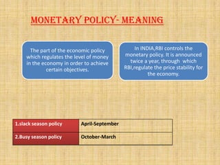 Monetary policy- Meaning
The part of the economic policy
which regulates the level of money
in the economy in order to achieve
certain objectives.
In INDIA,RBI controls the
monetary policy. It is announced
twice a year, through which
RBI,regulate the price stability for
the economy.
1.slack season policy April-September
2.Busy season policy October-March
 