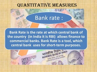 Quantitative measures
Bank rate :
Bank Rate is the rate at which central bank of
the country (in India it is RBI) allows finance to
commercial banks. Bank Rate is a tool, which
central bank uses for short-term purposes.
 