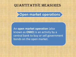 Open market operations
Quantitative measures
An open market operation (also
known as OMO) is an activity by a
central bank to buy or sell government
bonds on the open market.
 