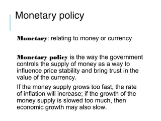 Monetary policy
Monetary: relating to money or currency
Monetary policy is the way the government
controls the supply of money as a way to
influence price stability and bring trust in the
value of the currency.
If the money supply grows too fast, the rate
of inflation will increase; if the growth of the
money supply is slowed too much, then
economic growth may also slow.
 