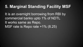 5. Marginal Standing Facility MSF
It is an overnight borrowing from RBI by
commercial banks upto 1% of NDTL
It works same as Repo.
MSF rate is Repo rate +1% (8.25)
 