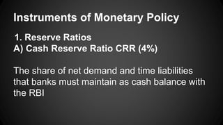 Instruments of Monetary Policy
1. Reserve Ratios
A) Cash Reserve Ratio CRR (4%)
The share of net demand and time liabilities
that banks must maintain as cash balance with
the RBI
 