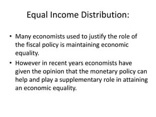 Equal Income Distribution:
• Many economists used to justify the role of
the fiscal policy is maintaining economic
equality.
• However in recent years economists have
given the opinion that the monetary policy can
help and play a supplementary role in attaining
an economic equality.
 