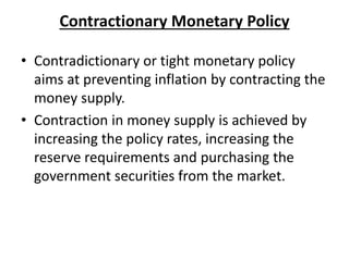 Contractionary Monetary Policy
• Contradictionary or tight monetary policy
aims at preventing inflation by contracting the
money supply.
• Contraction in money supply is achieved by
increasing the policy rates, increasing the
reserve requirements and purchasing the
government securities from the market.
 