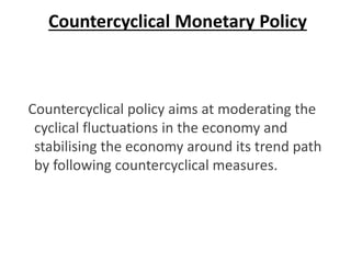 Countercyclical Monetary Policy
Countercyclical policy aims at moderating the
cyclical fluctuations in the economy and
stabilising the economy around its trend path
by following countercyclical measures.
 