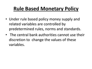 Rule Based Monetary Policy
• Under rule based policy money supply and
related variables are controlled by
predetermined rules, norms and standards.
• The central bank authorities cannot use their
discretion to change the values of these
variables.
 