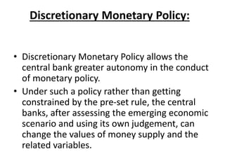 Discretionary Monetary Policy:
• Discretionary Monetary Policy allows the
central bank greater autonomy in the conduct
of monetary policy.
• Under such a policy rather than getting
constrained by the pre-set rule, the central
banks, after assessing the emerging economic
scenario and using its own judgement, can
change the values of money supply and the
related variables.
 