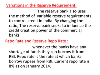 Variations in the Reserve Requirement:
The reserve bank also uses
the method of variable reserve requirements
to control credit in India. By changing the
ratio, The reserve bank seeks to influence the
credit creation power of the commercial
banks.
Repo Rate and Reserve Repo Rate :
whenever the banks have any
shortage of funds they can borrow it from
RBI. Repo rate is the rate at which banks
borrow rupees from RBI. Current repo rate is
8% as on January 2014.
 