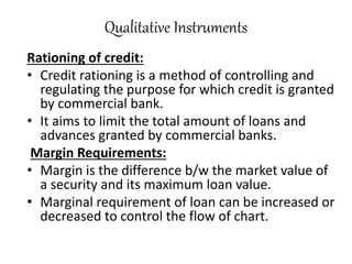 Qualitative Instruments
Rationing of credit:
• Credit rationing is a method of controlling and
regulating the purpose for which credit is granted
by commercial bank.
• It aims to limit the total amount of loans and
advances granted by commercial banks.
Margin Requirements:
• Margin is the difference b/w the market value of
a security and its maximum loan value.
• Marginal requirement of loan can be increased or
decreased to control the flow of chart.
 