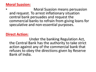 Moral Suasion:
• Moral Suasion means persuasion
and request. To arrest inflationary situation
central bank persuades and request the
commercial banks to refrain from giving loans for
speculative and non-essential purposes.
Direct Action:
Under the banking Regulation Act,
the Central Bank has the authority to take strict
action against any of the commercial bank that
refuses to obey the directions given by Reserve
Bank of India.
 