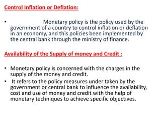 Control Inflation or Deflation:
• Monetary policy is the policy used by the
government of a country to control inflation or deflation
in an economy, and this policies been implemented by
the central bank through the ministry of finance.
Availability of the Supply of money and Credit :
• Monetary policy is concerned with the charges in the
supply of the money and credit.
• It refers to the policy measures under taken by the
government or central bank to influence the availability,
cost and use of money and credit with the help of
monetary techniques to achieve specific objectives.
 