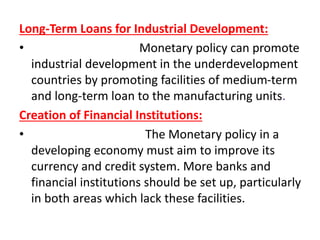 Long-Term Loans for Industrial Development:
• Monetary policy can promote
industrial development in the underdevelopment
countries by promoting facilities of medium-term
and long-term loan to the manufacturing units.
Creation of Financial Institutions:
• The Monetary policy in a
developing economy must aim to improve its
currency and credit system. More banks and
financial institutions should be set up, particularly
in both areas which lack these facilities.
 