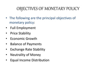 OBJECTIVES OF MONETARY POLICY
• The following are the principal objectives of
monetary policy:
• Full Employment
• Price Stability
• Economic Growth
• Balance of Payments
• Exchange Rate Stability
• Neutrality of Money
• Equal Income Distribution
 