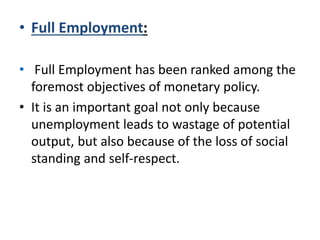 • Full Employment:
• Full Employment has been ranked among the
foremost objectives of monetary policy.
• It is an important goal not only because
unemployment leads to wastage of potential
output, but also because of the loss of social
standing and self-respect.
 