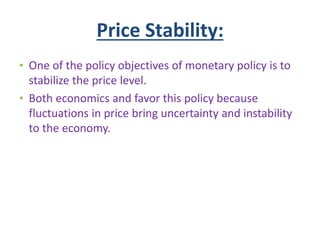 Price Stability:
• One of the policy objectives of monetary policy is to
stabilize the price level.
• Both economics and favor this policy because
fluctuations in price bring uncertainty and instability
to the economy.
 